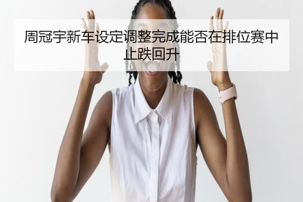 周冠宇新车设定调整完成能否在排位赛中止跌回升